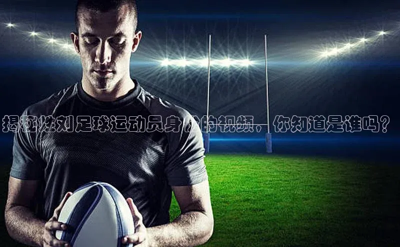 米乐yy易游体育一径科技揭秘姓刘足球运动员身份的视频，你知道是谁吗？