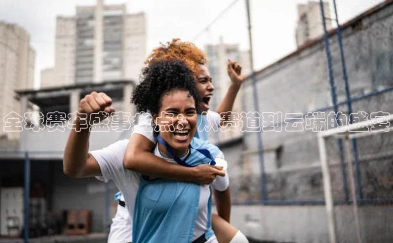 全球赛车盛事盘点：从赛道到云端的盛宴