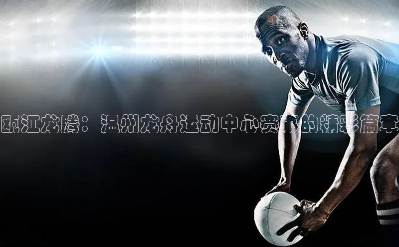 瓯江龙腾：温州龙舟运动中心赛事的精彩篇章